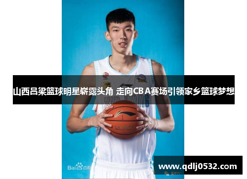 山西吕梁篮球明星崭露头角 走向CBA赛场引领家乡篮球梦想